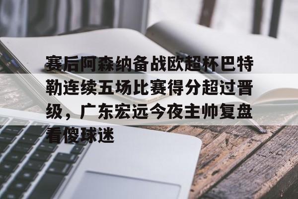 南宫-关于赛后阿森纳备战欧超杯巴特勒连续五场比赛得分超过晋级，广东宏远今夜主帅复盘看傻球迷的信息
