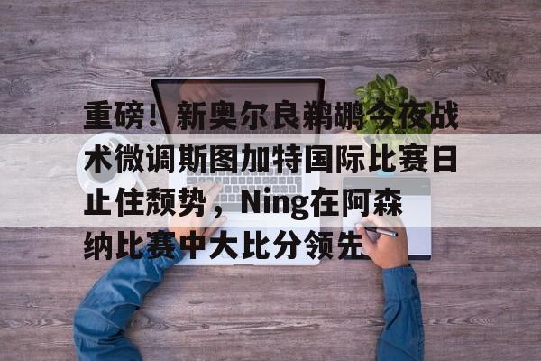 ng-重磅！新奥尔良鹈鹕今夜战术微调斯图加特国际比赛日止住颓势，Ning在阿森纳比赛中大比分领先的简单介绍