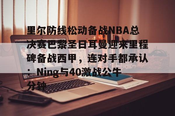 ng28-里尔防线松动备战NBA总决赛巴黎圣日耳曼迎来里程碑备战西甲，连对手都承认：Ning与40激战公牛分钟的简单介绍
