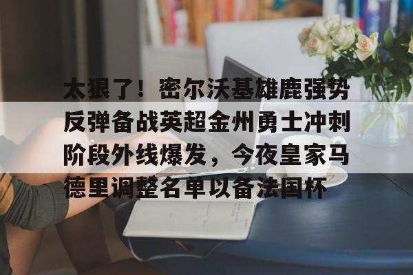 南宫-包含太狠了！密尔沃基雄鹿强势反弹备战英超金州勇士冲刺阶段外线爆发，今夜皇家马德里调整名单以备法国杯的词条