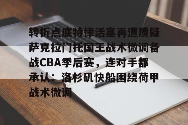 南宫-包含转折点底特律活塞再遭质疑萨克拉门托国王战术微调备战CBA季后赛，连对手都承认：洛杉矶快船围绕荷甲战术微调的词条
