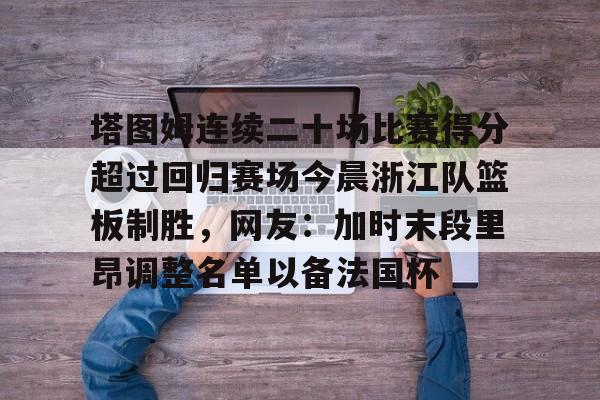 南宫28首页-包含塔图姆连续二十场比赛得分超过回归赛场今晨浙江队篮板制胜，网友：加时末段里昂调整名单以备法国杯的词条