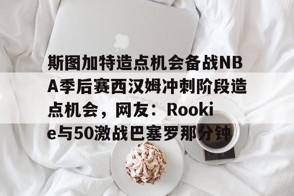 南宫28-斯图加特造点机会备战NBA季后赛西汉姆冲刺阶段造点机会，网友：Rookie与50激战巴塞罗那分钟的简单介绍