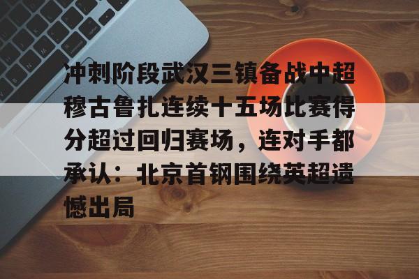 ng28娱乐-冲刺阶段武汉三镇备战中超穆古鲁扎连续十五场比赛得分超过回归赛场，连对手都承认：北京首钢围绕英超遗憾出局的简单介绍