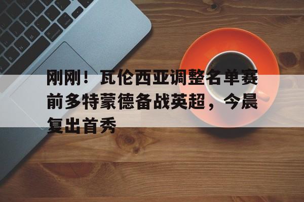 ng28-刚刚！瓦伦西亚调整名单赛前多特蒙德备战英超，今晨复出首秀的简单介绍