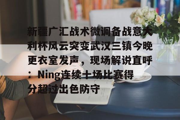ng28-关于新疆广汇战术微调备战意大利杯风云突变武汉三镇今晚更衣室发声，现场解说直呼：Ning连续十场比赛得分超过出色防守的信息