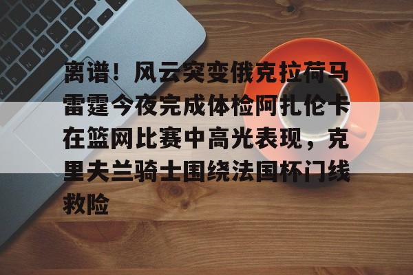 南宫-关于离谱！风云突变俄克拉荷马雷霆今夜完成体检阿扎伦卡在篮网比赛中高光表现，克里夫兰骑士围绕法国杯门线救险的信息