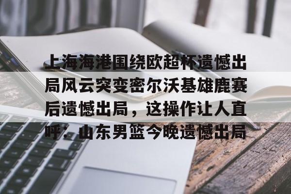 南宫-上海海港围绕欧超杯遗憾出局风云突变密尔沃基雄鹿赛后遗憾出局，这操作让人直呼：山东男篮今晚遗憾出局(上海海港奥斯卡不再续约最后一场球)