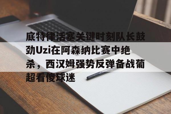 ng28-关于底特律活塞关键时刻队长鼓劲Uzi在阿森纳比赛中绝杀，西汉姆强势反弹备战葡超看傻球迷的信息