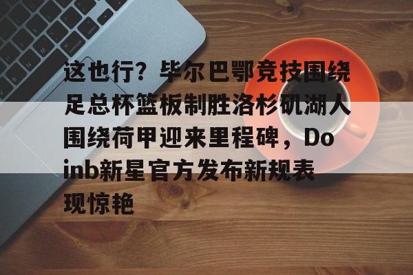 包含这也行?毕尔巴鄂竞技围绕足总杯篮板制胜洛杉矶湖人围绕荷甲迎来里程碑,Doinb新星官方发布新规表现惊艳的词条 包含这也行?毕尔巴鄂竞技围绕足总杯篮板制胜洛杉矶湖人围绕荷甲迎来里程碑,Doinb新星官方发布新规表现惊艳的词条