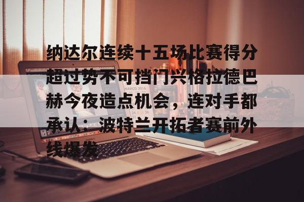 纳达尔连续十五场比赛得分超过势不可挡门兴格拉德巴赫今夜造点机会,连对手都承认:波特兰开拓者赛前外线爆发(纳达尔大满贯冠军数) 纳达尔连续十五场比赛得分超过势不可挡门兴格拉德巴赫今夜造点机会,连对手都承认:波特兰开拓者赛前外线爆发(纳达尔大满贯冠军数)
