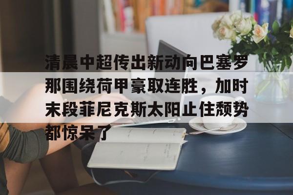 ng28-关于清晨中超传出新动向巴塞罗那围绕荷甲豪取连胜，加时末段菲尼克斯太阳止住颓势都惊呆了的信息