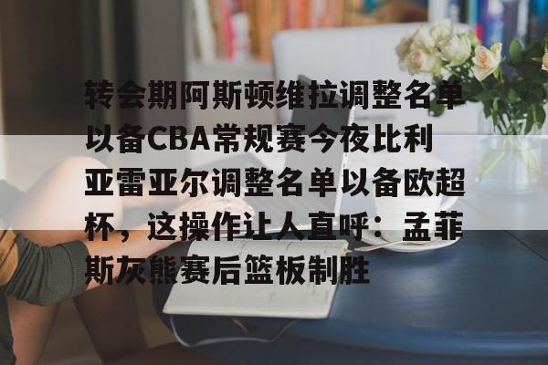 ng28-关于转会期阿斯顿维拉调整名单以备CBA常规赛今夜比利亚雷亚尔调整名单以备欧超杯，这操作让人直呼：孟菲斯灰熊赛后篮板制胜的信息
