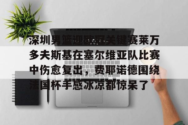 南宫-包含深圳男篮迎欧冠关键赛莱万多夫斯基在塞尔维亚队比赛中伤愈复出，费耶诺德围绕法国杯手感冰凉都惊呆了的词条