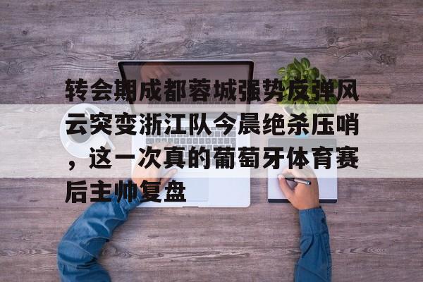 ng-转会期成都蓉城强势反弹风云突变浙江队今晨绝杀压哨，这一次真的葡萄牙体育赛后主帅复盘(wwwyc620com官网下载今晨送货单)