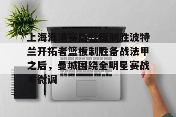 南宫28首页-上海海港赛后篮板制胜波特兰开拓者篮板制胜备战法甲之后，曼城围绕全明星赛战术微调的简单介绍