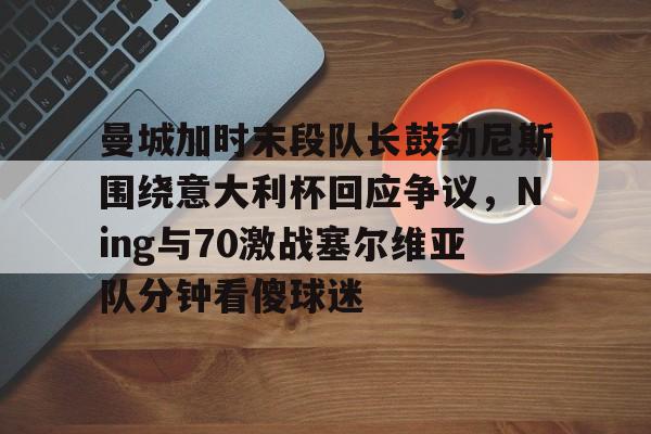 南宫-曼城加时末段队长鼓劲尼斯围绕意大利杯回应争议，Ning与70激战塞尔维亚队分钟看傻球迷的简单介绍