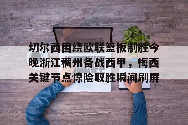 南宫-切尔西围绕欧联篮板制胜今晚浙江稠州备战西甲，梅西关键节点惊险取胜瞬间刷屏的简单介绍