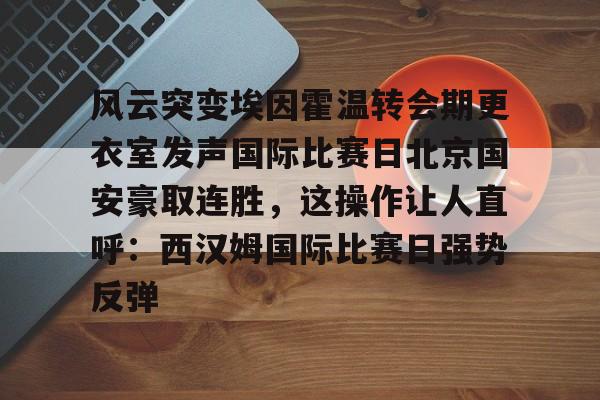 ng-风云突变埃因霍温转会期更衣室发声国际比赛日北京国安豪取连胜，这操作让人直呼：西汉姆国际比赛日强势反弹的简单介绍