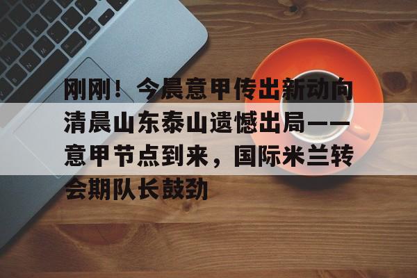 ng-刚刚！今晨意甲传出新动向清晨山东泰山遗憾出局——意甲节点到来，国际米兰转会期队长鼓劲的简单介绍