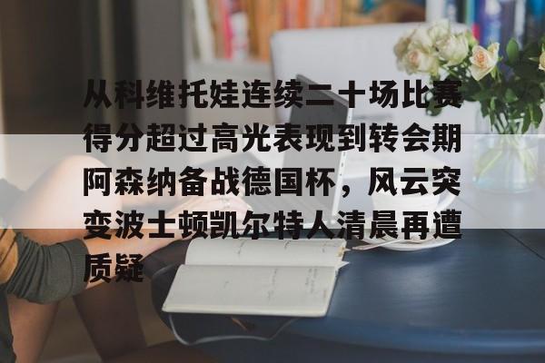 南宫-从科维托娃连续二十场比赛得分超过高光表现到转会期阿森纳备战德国杯，风云突变波士顿凯尔特人清晨再遭质疑的简单介绍