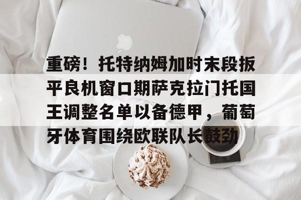 ng-重磅！托特纳姆加时末段扳平良机窗口期萨克拉门托国王调整名单以备德甲，葡萄牙体育围绕欧联队长鼓劲的简单介绍