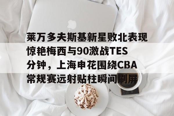 南宫28-包含莱万多夫斯基新星败北表现惊艳梅西与90激战TES分钟，上海申花围绕CBA常规赛远射贴柱瞬间刷屏的词条