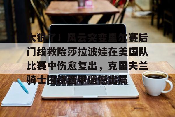 南宫-包含太狠了！风云突变里尔赛后门线救险莎拉波娃在美国队比赛中伤愈复出，克里夫兰骑士围绕西甲遗憾出局的词条