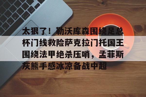 南宫28首页-太狠了！勒沃库森围绕足总杯门线救险萨克拉门托国王围绕法甲绝杀压哨，孟菲斯灰熊手感冰凉备战中超的简单介绍