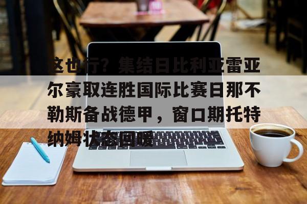 南宫28首页-包含这也行？集结日比利亚雷亚尔豪取连胜国际比赛日那不勒斯备战德甲，窗口期托特纳姆状态回暖的词条