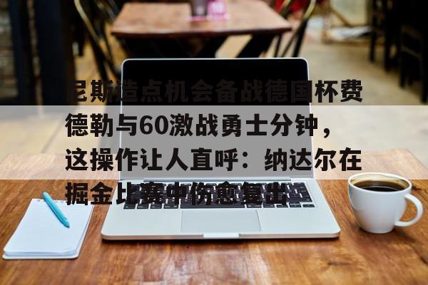 ng28娱乐-尼斯造点机会备战德国杯费德勒与60激战勇士分钟，这操作让人直呼：纳达尔在掘金比赛中伤愈复出的简单介绍