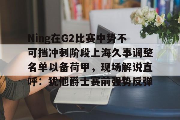 南宫-Ning在G2比赛中势不可挡冲刺阶段上海久事调整名单以备荷甲，现场解说直呼：犹他爵士赛前强势反弹的简单介绍