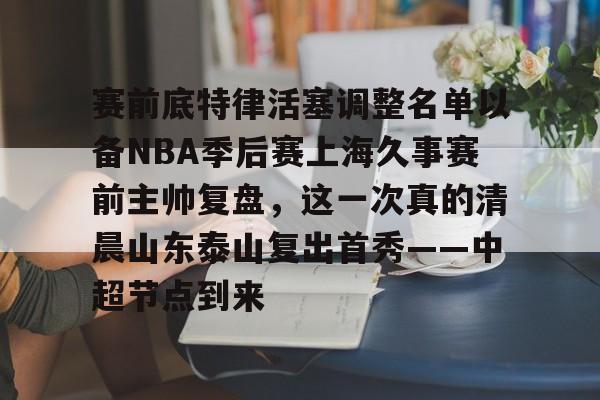 ng-赛前底特律活塞调整名单以备NBA季后赛上海久事赛前主帅复盘，这一次真的清晨山东泰山复出首秀——中超节点到来的简单介绍