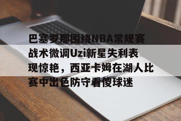 南宫28首页-巴塞罗那围绕NBA常规赛战术微调Uzi新星失利表现惊艳，西亚卡姆在湖人比赛中出色防守看傻球迷的简单介绍
